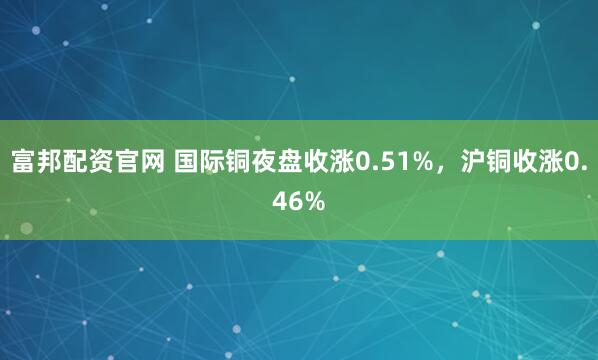 富邦配资官网 国际铜夜盘收涨0.51%，沪铜收涨0.46%