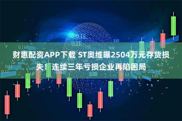 财惠配资APP下载 ST奥维曝2504万元存货损失！连续三年亏损企业再陷困局