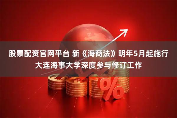 股票配资官网平台 新《海商法》明年5月起施行大连海事大学深度参与修订工作