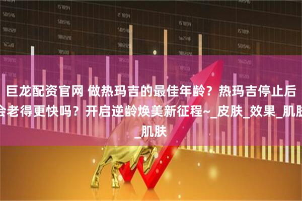 巨龙配资官网 做热玛吉的最佳年龄?热玛吉停止后会老得更快吗?开启逆龄焕美新征程~_皮肤_效果_肌肤