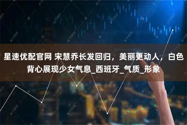 星速优配官网 宋慧乔长发回归，美丽更动人，白色背心展现少女气息_西班牙_气质_形象