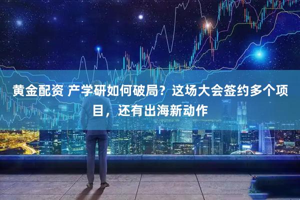 黄金配资 产学研如何破局？这场大会签约多个项目，还有出海新动作
