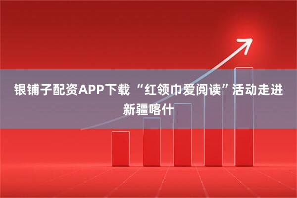 银铺子配资APP下载 “红领巾爱阅读”活动走进新疆喀什