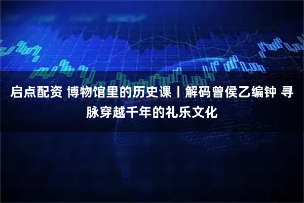 启点配资 博物馆里的历史课丨解码曾侯乙编钟 寻脉穿越千年的礼乐文化