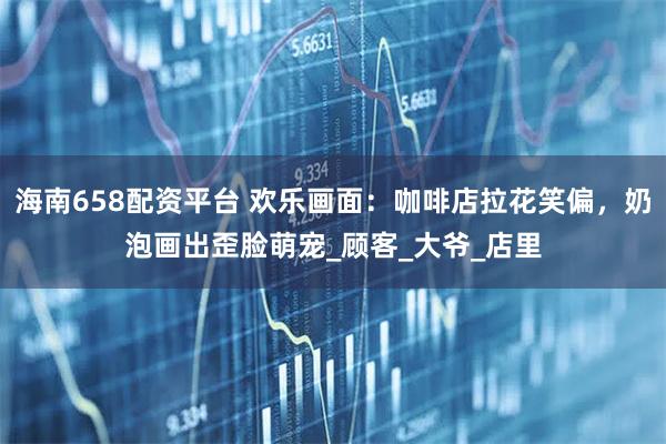 海南658配资平台 欢乐画面：咖啡店拉花笑偏，奶泡画出歪脸萌宠_顾客_大爷_店里