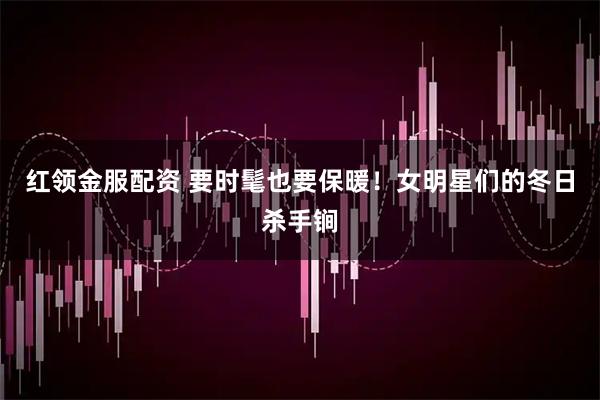 红领金服配资 要时髦也要保暖！女明星们的冬日杀手锏