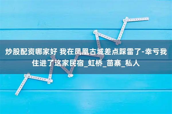 炒股配资哪家好 我在凤凰古城差点踩雷了-幸亏我住进了这家民宿_虹桥_苗寨_私人