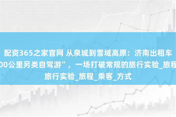 配资365之家官网 从泉城到雪域高原：济南出租车司机的“3900公里另类自驾游”，一场打破常规的旅行实验_旅程_乘客_方式