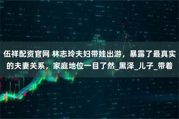 伍祥配资官网 林志玲夫妇带娃出游，暴露了最真实的夫妻关系，家庭地位一目了然_黑泽_儿子_带着