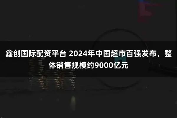 鑫创国际配资平台 2024年中国超市百强发布,整体销售规模约9000亿元