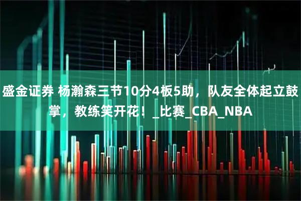 盛金证券 杨瀚森三节10分4板5助，队友全体起立鼓掌，教练笑开花！_比赛_CBA_NBA