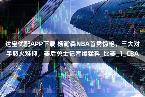 达宝优配APP下载 杨瀚森NBA首秀惊艳，三大对手怒火难抑，赛后勇士记者爆猛料_比赛_1_CBA
