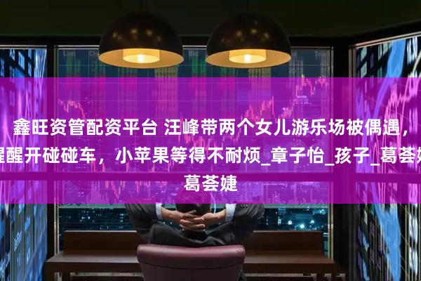 鑫旺资管配资平台 汪峰带两个女儿游乐场被偶遇,醒醒开碰碰车,小苹果等得不耐烦_章子怡_孩子_葛荟婕