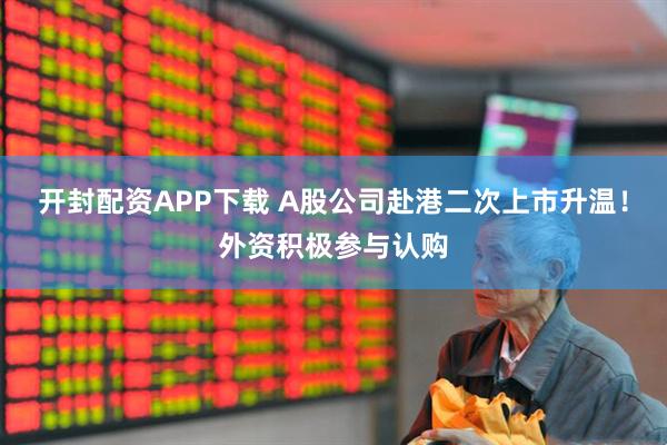开封配资APP下载 A股公司赴港二次上市升温!外资积极参与认购
