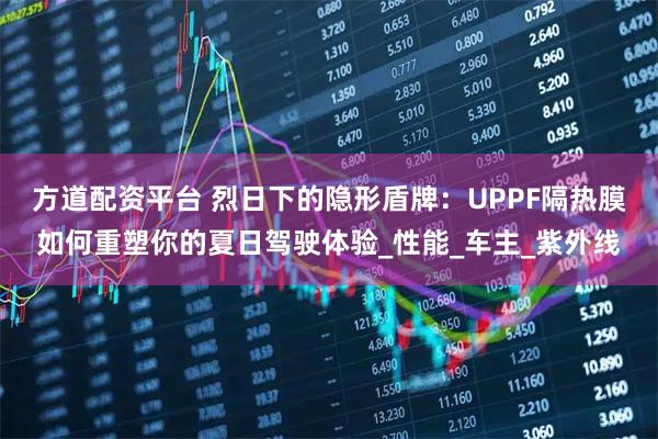 方道配资平台 烈日下的隐形盾牌:UPPF隔热膜如何重塑你的夏日驾驶体验_性能_车主_紫外线