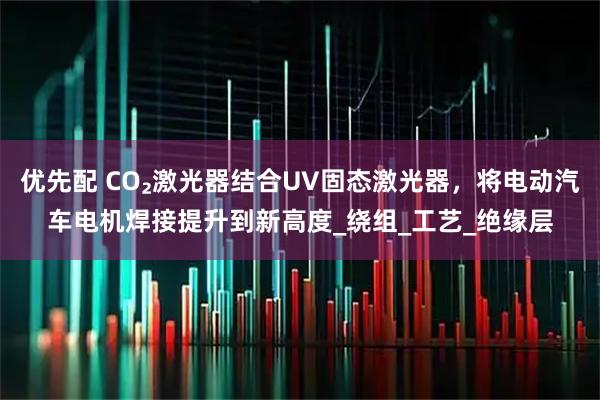 优先配 CO₂激光器结合UV固态激光器，将电动汽车电机焊接提升到新高度_绕组_工艺_绝缘层