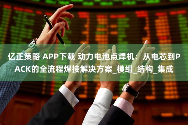 亿正策略 APP下载 动力电池点焊机：从电芯到PACK的全流程焊接解决方案_模组_结构_集成