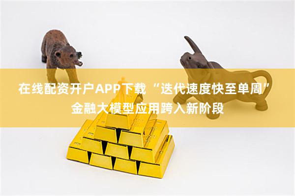在线配资开户APP下载 “迭代速度快至单周” 金融大模型应用跨入新阶段