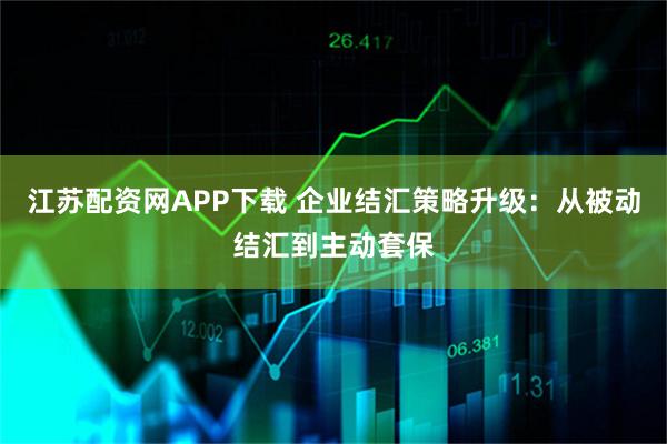 江苏配资网APP下载 企业结汇策略升级：从被动结汇到主动套保