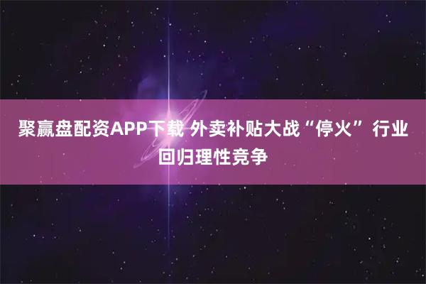 聚赢盘配资APP下载 外卖补贴大战“停火” 行业回归理性竞争